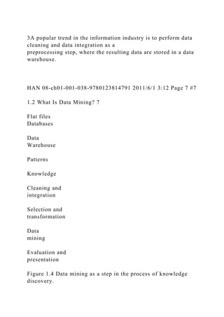 3A popular trend in the information industry is to perform data
cleaning and data integration as a
preprocessing step, where the resulting data are stored in a data
warehouse.
HAN 08-ch01-001-038-9780123814791 2011/6/1 3:12 Page 7 #7
1.2 What Is Data Mining? 7
Flat files
Databases
Data
Warehouse
Patterns
Knowledge
Cleaning and
integration
Selection and
transformation
Data
mining
Evaluation and
presentation
Figure 1.4 Data mining as a step in the process of knowledge
discovery.
 