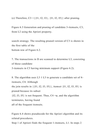 (c) Therefore, C3 ={{I1, I2, I3}, {I1, I2, I5}} after pruning.
Figure 6.3 Generation and pruning of candidate 3-itemsets, C3,
from L2 using the Apriori property.
search strategy. The resulting pruned version of C3 is shown in
the first table of the
bottom row of Figure 6.2.
7. The transactions in D are scanned to determine L3, consisting
of those candidate
3-itemsets in C3 having minimum support (Figure 6.2).
8. The algorithm uses L3 1 L3 to generate a candidate set of 4-
itemsets, C4. Although
the join results in {{I1, I2, I3, I5}}, itemset {I1, I2, I3, I5} is
pruned because its subset
{I2, I3, I5} is not frequent. Thus, C4 =φ, and the algorithm
terminates, having found
all of the frequent itemsets.
Figure 6.4 shows pseudocode for the Apriori algorithm and its
related procedures.
Step 1 of Apriori finds the frequent 1-itemsets, L1. In steps 2
 