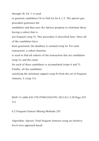 through 10, Lk−1 is used
to generate candidates Ck to find Lk for k ≥ 2. The apriori gen
procedure generates the
candidates and then uses the Apriori property to eliminate those
having a subset that is
not frequent (step 3). This procedure is described later. Once all
of the candidates have
been generated, the database is scanned (step 4). For each
transaction, a subset function
is used to find all subsets of the transaction that are candidates
(step 5), and the count
for each of these candidates is accumulated (steps 6 and 7).
Finally, all the candidates
satisfying the minimum support (step 9) form the set of frequent
itemsets, L (step 11).
HAN 13-ch06-243-278-9780123814791 2011/6/1 3:20 Page 253
#11
6.2 Frequent Itemset Mining Methods 253
Algorithm: Apriori. Find frequent itemsets using an iterative
level-wise approach based
 