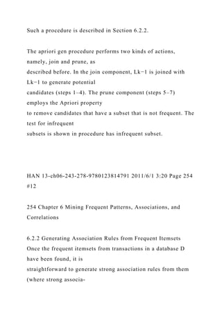 Such a procedure is described in Section 6.2.2.
The apriori gen procedure performs two kinds of actions,
namely, join and prune, as
described before. In the join component, Lk−1 is joined with
Lk−1 to generate potential
candidates (steps 1–4). The prune component (steps 5–7)
employs the Apriori property
to remove candidates that have a subset that is not frequent. The
test for infrequent
subsets is shown in procedure has infrequent subset.
HAN 13-ch06-243-278-9780123814791 2011/6/1 3:20 Page 254
#12
254 Chapter 6 Mining Frequent Patterns, Associations, and
Correlations
6.2.2 Generating Association Rules from Frequent Itemsets
Once the frequent itemsets from transactions in a database D
have been found, it is
straightforward to generate strong association rules from them
(where strong associa-
 