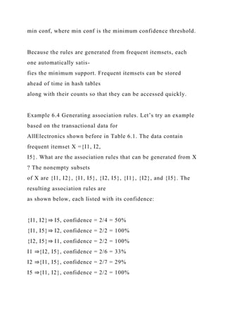 min conf, where min conf is the minimum confidence threshold.
Because the rules are generated from frequent itemsets, each
one automatically satis-
fies the minimum support. Frequent itemsets can be stored
ahead of time in hash tables
along with their counts so that they can be accessed quickly.
Example 6.4 Generating association rules. Let’s try an example
based on the transactional data for
AllElectronics shown before in Table 6.1. The data contain
frequent itemset X ={I1, I2,
I5}. What are the association rules that can be generated from X
? The nonempty subsets
of X are {I1, I2}, {I1, I5}, {I2, I5}, {I1}, {I2}, and {I5}. The
resulting association rules are
as shown below, each listed with its confidence:
{I1, I2}⇒ I5, confidence = 2/4 = 50%
{I1, I5}⇒ I2, confidence = 2/2 = 100%
{I2, I5}⇒ I1, confidence = 2/2 = 100%
I1 ⇒{I2, I5}, confidence = 2/6 = 33%
I2 ⇒{I1, I5}, confidence = 2/7 = 29%
I5 ⇒{I1, I2}, confidence = 2/2 = 100%
 
