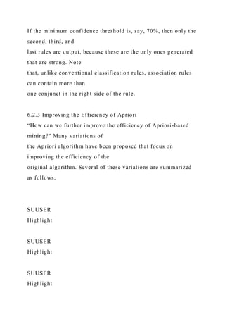 If the minimum confidence threshold is, say, 70%, then only the
second, third, and
last rules are output, because these are the only ones generated
that are strong. Note
that, unlike conventional classification rules, association rules
can contain more than
one conjunct in the right side of the rule.
6.2.3 Improving the Efficiency of Apriori
“How can we further improve the efficiency of Apriori-based
mining?” Many variations of
the Apriori algorithm have been proposed that focus on
improving the efficiency of the
original algorithm. Several of these variations are summarized
as follows:
SUUSER
Highlight
SUUSER
Highlight
SUUSER
Highlight
 