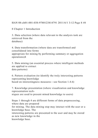 HAN 08-ch01-001-038-9780123814791 2011/6/1 3:12 Page 8 #8
8 Chapter 1 Introduction
3. Data selection (where data relevant to the analysis task are
retrieved from the
database)
4. Data transformation (where data are transformed and
consolidated into forms
appropriate for mining by performing summary or aggregation
operations)4
5. Data mining (an essential process where intelligent methods
are applied to extract
data patterns)
6. Pattern evaluation (to identify the truly interesting patterns
representing knowledge
based on interestingness measures—see Section 1.4.6)
7. Knowledge presentation (where visualization and knowledge
representation tech-
niques are used to present mined knowledge to users)
Steps 1 through 4 are different forms of data preprocessing,
where data are prepared
for mining. The data mining step may interact with the user or a
knowledge base. The
interesting patterns are presented to the user and may be stored
as new knowledge in the
knowledge base.
 