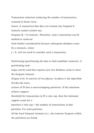 Transaction reduction (reducing the number of transactions
scanned in future itera-
tions): A transaction that does not contain any frequent k-
itemsets cannot contain any
frequent (k +1)-itemsets. Therefore, such a transaction can be
marked or removed
from further consideration because subsequent database scans
for j-itemsets, where
j > k, will not need to consider such a transaction.
Partitioning (partitioning the data to find candidate itemsets): A
partitioning tech-
nique can be used that requires just two database scans to mine
the frequent itemsets
(Figure 6.6). It consists of two phases. In phase I, the algorithm
divides the trans-
actions of D into n nonoverlapping partitions. If the minimum
relative support
threshold for transactions in D is min sup, then the minimum
support count for a
partition is min sup × the number of transactions in that
partition. For each partition,
all the local frequent itemsets (i.e., the itemsets frequent within
the partition) are found.
 