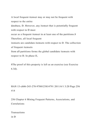 A local frequent itemset may or may not be frequent with
respect to the entire
database, D. However, any itemset that is potentially frequent
with respect to D must
occur as a frequent itemset in at least one of the partitions.8
Therefore, all local frequent
itemsets are candidate itemsets with respect to D. The collection
of frequent itemsets
from all partitions forms the global candidate itemsets with
respect to D. In phase II,
8The proof of this property is left as an exercise (see Exercise
6.3d).
HAN 13-ch06-243-278-9780123814791 2011/6/1 3:20 Page 256
#14
256 Chapter 6 Mining Frequent Patterns, Associations, and
Correlations
Transactions
in D
 