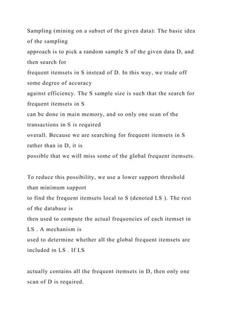 Sampling (mining on a subset of the given data): The basic idea
of the sampling
approach is to pick a random sample S of the given data D, and
then search for
frequent itemsets in S instead of D. In this way, we trade off
some degree of accuracy
against efficiency. The S sample size is such that the search for
frequent itemsets in S
can be done in main memory, and so only one scan of the
transactions in S is required
overall. Because we are searching for frequent itemsets in S
rather than in D, it is
possible that we will miss some of the global frequent itemsets.
To reduce this possibility, we use a lower support threshold
than minimum support
to find the frequent itemsets local to S (denoted LS ). The rest
of the database is
then used to compute the actual frequencies of each itemset in
LS . A mechanism is
used to determine whether all the global frequent itemsets are
included in LS . If LS
actually contains all the frequent itemsets in D, then only one
scan of D is required.
 