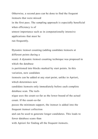 Otherwise, a second pass can be done to find the frequent
itemsets that were missed
in the first pass. The sampling approach is especially beneficial
when efficiency is of
utmost importance such as in computationally intensive
applications that must be
run frequently.
Dynamic itemset counting (adding candidate itemsets at
different points during a
scan): A dynamic itemset counting technique was proposed in
which the database
is partitioned into blocks marked by start points. In this
variation, new candidate
itemsets can be added at any start point, unlike in Apriori,
which determines new
candidate itemsets only immediately before each complete
database scan. The tech-
nique uses the count-so-far as the lower bound of the actual
count. If the count-so-far
passes the minimum support, the itemset is added into the
frequent itemset collection
and can be used to generate longer candidates. This leads to
fewer database scans than
with Apriori for finding all the frequent itemsets.
 