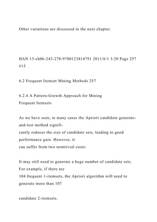 Other variations are discussed in the next chapter.
HAN 13-ch06-243-278-9780123814791 2011/6/1 3:20 Page 257
#15
6.2 Frequent Itemset Mining Methods 257
6.2.4 A Pattern-Growth Approach for Mining
Frequent Itemsets
As we have seen, in many cases the Apriori candidate generate-
and-test method signifi-
cantly reduces the size of candidate sets, leading to good
performance gain. However, it
can suffer from two nontrivial costs:
It may still need to generate a huge number of candidate sets.
For example, if there are
104 frequent 1-itemsets, the Apriori algorithm will need to
generate more than 107
candidate 2-itemsets.
 