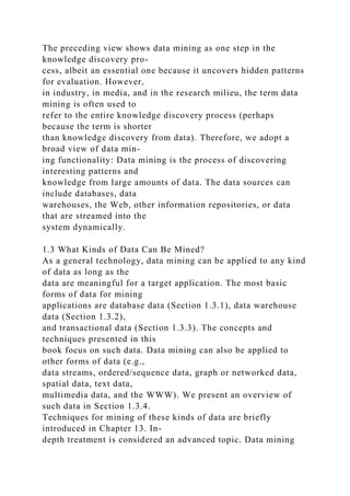 The preceding view shows data mining as one step in the
knowledge discovery pro-
cess, albeit an essential one because it uncovers hidden patterns
for evaluation. However,
in industry, in media, and in the research milieu, the term data
mining is often used to
refer to the entire knowledge discovery process (perhaps
because the term is shorter
than knowledge discovery from data). Therefore, we adopt a
broad view of data min-
ing functionality: Data mining is the process of discovering
interesting patterns and
knowledge from large amounts of data. The data sources can
include databases, data
warehouses, the Web, other information repositories, or data
that are streamed into the
system dynamically.
1.3 What Kinds of Data Can Be Mined?
As a general technology, data mining can be applied to any kind
of data as long as the
data are meaningful for a target application. The most basic
forms of data for mining
applications are database data (Section 1.3.1), data warehouse
data (Section 1.3.2),
and transactional data (Section 1.3.3). The concepts and
techniques presented in this
book focus on such data. Data mining can also be applied to
other forms of data (e.g.,
data streams, ordered/sequence data, graph or networked data,
spatial data, text data,
multimedia data, and the WWW). We present an overview of
such data in Section 1.3.4.
Techniques for mining of these kinds of data are briefly
introduced in Chapter 13. In-
depth treatment is considered an advanced topic. Data mining
 