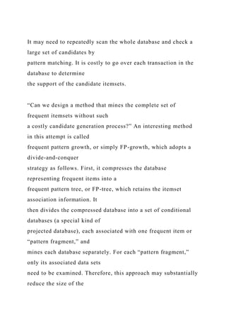 It may need to repeatedly scan the whole database and check a
large set of candidates by
pattern matching. It is costly to go over each transaction in the
database to determine
the support of the candidate itemsets.
“Can we design a method that mines the complete set of
frequent itemsets without such
a costly candidate generation process?” An interesting method
in this attempt is called
frequent pattern growth, or simply FP-growth, which adopts a
divide-and-conquer
strategy as follows. First, it compresses the database
representing frequent items into a
frequent pattern tree, or FP-tree, which retains the itemset
association information. It
then divides the compressed database into a set of conditional
databases (a special kind of
projected database), each associated with one frequent item or
“pattern fragment,” and
mines each database separately. For each “pattern fragment,”
only its associated data sets
need to be examined. Therefore, this approach may substantially
reduce the size of the
 