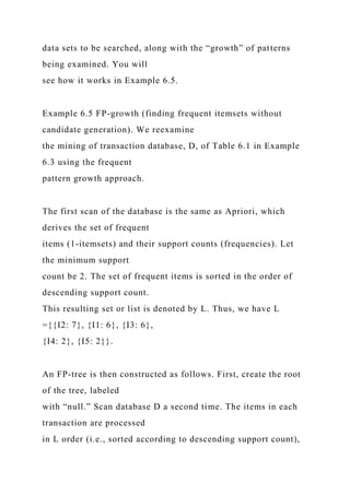 data sets to be searched, along with the “growth” of patterns
being examined. You will
see how it works in Example 6.5.
Example 6.5 FP-growth (finding frequent itemsets without
candidate generation). We reexamine
the mining of transaction database, D, of Table 6.1 in Example
6.3 using the frequent
pattern growth approach.
The first scan of the database is the same as Apriori, which
derives the set of frequent
items (1-itemsets) and their support counts (frequencies). Let
the minimum support
count be 2. The set of frequent items is sorted in the order of
descending support count.
This resulting set or list is denoted by L. Thus, we have L
={{I2: 7}, {I1: 6}, {I3: 6},
{I4: 2}, {I5: 2}}.
An FP-tree is then constructed as follows. First, create the root
of the tree, labeled
with “null.” Scan database D a second time. The items in each
transaction are processed
in L order (i.e., sorted according to descending support count),
 