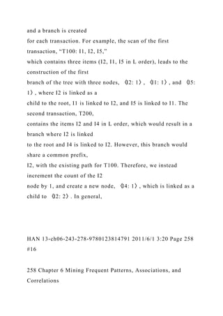 and a branch is created
for each transaction. For example, the scan of the first
transaction, “T100: I1, I2, I5,”
which contains three items (I2, I1, I5 in L order), leads to the
construction of the first
branch of the tree with three nodes, 〈I2: 1〉, 〈I1: 1〉, and 〈I5:
1〉, where I2 is linked as a
child to the root, I1 is linked to I2, and I5 is linked to I1. The
second transaction, T200,
contains the items I2 and I4 in L order, which would result in a
branch where I2 is linked
to the root and I4 is linked to I2. However, this branch would
share a common prefix,
I2, with the existing path for T100. Therefore, we instead
increment the count of the I2
node by 1, and create a new node, 〈I4: 1〉, which is linked as a
child to 〈I2: 2〉. In general,
HAN 13-ch06-243-278-9780123814791 2011/6/1 3:20 Page 258
#16
258 Chapter 6 Mining Frequent Patterns, Associations, and
Correlations
 