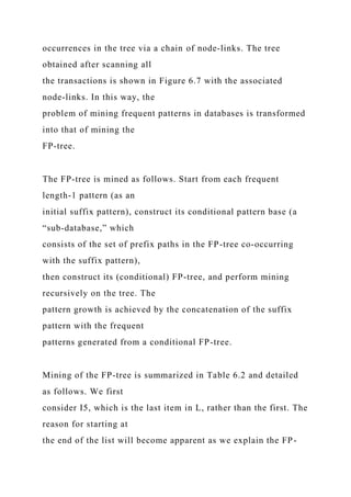 occurrences in the tree via a chain of node-links. The tree
obtained after scanning all
the transactions is shown in Figure 6.7 with the associated
node-links. In this way, the
problem of mining frequent patterns in databases is transformed
into that of mining the
FP-tree.
The FP-tree is mined as follows. Start from each frequent
length-1 pattern (as an
initial suffix pattern), construct its conditional pattern base (a
“sub-database,” which
consists of the set of prefix paths in the FP-tree co-occurring
with the suffix pattern),
then construct its (conditional) FP-tree, and perform mining
recursively on the tree. The
pattern growth is achieved by the concatenation of the suffix
pattern with the frequent
patterns generated from a conditional FP-tree.
Mining of the FP-tree is summarized in Table 6.2 and detailed
as follows. We first
consider I5, which is the last item in L, rather than the first. The
reason for starting at
the end of the list will become apparent as we explain the FP-
 
