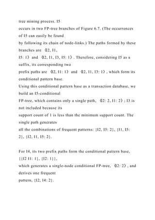 tree mining process. I5
occurs in two FP-tree branches of Figure 6.7. (The occurrences
of I5 can easily be found
by following its chain of node-links.) The paths formed by these
branches are 〈I2, I1,
I5: 1〉 and 〈I2, I1, I3, I5: 1〉. Therefore, considering I5 as a
suffix, its corresponding two
prefix paths are 〈I2, I1: 1〉 and 〈I2, I1, I3: 1〉, which form its
conditional pattern base.
Using this conditional pattern base as a transaction database, we
build an I5-conditional
FP-tree, which contains only a single path, 〈I2: 2, I1: 2〉; I3 is
not included because its
support count of 1 is less than the minimum support count. The
single path generates
all the combinations of frequent patterns: {I2, I5: 2}, {I1, I5:
2}, {I2, I1, I5: 2}.
For I4, its two prefix paths form the conditional pattern base,
{{I2 I1: 1}, {I2: 1}},
which generates a single-node conditional FP-tree, 〈I2: 2〉, and
derives one frequent
pattern, {I2, I4: 2}.
 