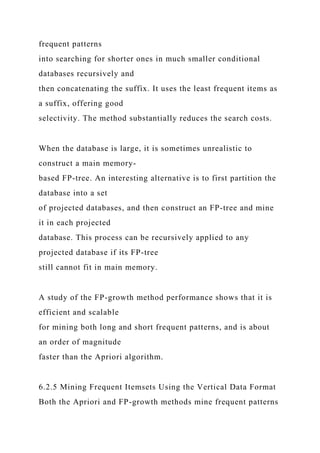 frequent patterns
into searching for shorter ones in much smaller conditional
databases recursively and
then concatenating the suffix. It uses the least frequent items as
a suffix, offering good
selectivity. The method substantially reduces the search costs.
When the database is large, it is sometimes unrealistic to
construct a main memory-
based FP-tree. An interesting alternative is to first partition the
database into a set
of projected databases, and then construct an FP-tree and mine
it in each projected
database. This process can be recursively applied to any
projected database if its FP-tree
still cannot fit in main memory.
A study of the FP-growth method performance shows that it is
efficient and scalable
for mining both long and short frequent patterns, and is about
an order of magnitude
faster than the Apriori algorithm.
6.2.5 Mining Frequent Itemsets Using the Vertical Data Format
Both the Apriori and FP-growth methods mine frequent patterns
 