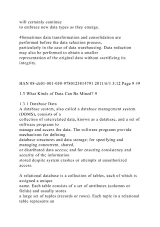 will certainly continue
to embrace new data types as they emerge.
4Sometimes data transformation and consolidation are
performed before the data selection process,
particularly in the case of data warehousing. Data reduction
may also be performed to obtain a smaller
representation of the original data without sacrificing its
integrity.
HAN 08-ch01-001-038-9780123814791 2011/6/1 3:12 Page 9 #9
1.3 What Kinds of Data Can Be Mined? 9
1.3.1 Database Data
A database system, also called a database management system
(DBMS), consists of a
collection of interrelated data, known as a database, and a set of
software programs to
manage and access the data. The software programs provide
mechanisms for defining
database structures and data storage; for specifying and
managing concurrent, shared,
or distributed data access; and for ensuring consistency and
security of the information
stored despite system crashes or attempts at unauthorized
access.
A relational database is a collection of tables, each of which is
assigned a unique
name. Each table consists of a set of attributes (columns or
fields) and usually stores
a large set of tuples (records or rows). Each tuple in a relational
table represents an
 