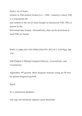 from a set of trans-
actions in TID-itemset format (i.e., {TID : itemset}), where TID
is a transaction ID
and itemset is the set of items bought in transaction TID. This is
known as the
horizontal data format. Alternatively, data can be presented in
item-TID set format
HAN 13-ch06-243-278-9780123814791 2011/6/1 3:20 Page 260
#18
260 Chapter 6 Mining Frequent Patterns, Associations, and
Correlations
Algorithm: FP growth. Mine frequent itemsets using an FP-tree
by pattern fragment growth.
Input:
D, a transaction database;
min sup, the minimum support count threshold.
 