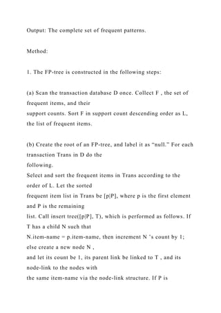 Output: The complete set of frequent patterns.
Method:
1. The FP-tree is constructed in the following steps:
(a) Scan the transaction database D once. Collect F , the set of
frequent items, and their
support counts. Sort F in support count descending order as L,
the list of frequent items.
(b) Create the root of an FP-tree, and label it as “null.” For each
transaction Trans in D do the
following.
Select and sort the frequent items in Trans according to the
order of L. Let the sorted
frequent item list in Trans be [p|P], where p is the first element
and P is the remaining
list. Call insert tree([p|P], T), which is performed as follows. If
T has a child N such that
N.item-name = p.item-name, then increment N ’s count by 1;
else create a new node N ,
and let its count be 1, its parent link be linked to T , and its
node-link to the nodes with
the same item-name via the node-link structure. If P is
 