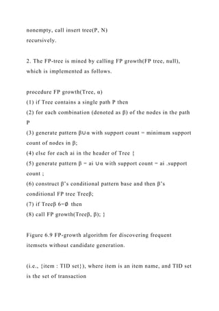 nonempty, call insert tree(P, N)
recursively.
2. The FP-tree is mined by calling FP growth(FP tree, null),
which is implemented as follows.
procedure FP growth(Tree, α)
(1) if Tree contains a single path P then
(2) for each combination (denoted as β) of the nodes in the path
P
(3) generate pattern β∪ α with support count = minimum support
count of nodes in β;
(4) else for each ai in the header of Tree {
(5) generate pattern β = ai ∪ α with support count = ai .support
count ;
(6) construct β’s conditional pattern base and then β’s
conditional FP tree Treeβ;
(7) if Treeβ 6=∅ then
(8) call FP growth(Treeβ, β); }
Figure 6.9 FP-growth algorithm for discovering frequent
itemsets without candidate generation.
(i.e., {item : TID set}), where item is an item name, and TID set
is the set of transaction
 