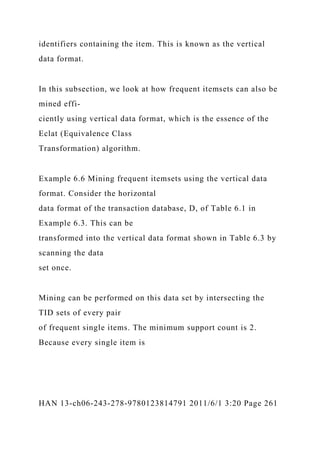 identifiers containing the item. This is known as the vertical
data format.
In this subsection, we look at how frequent itemsets can also be
mined effi-
ciently using vertical data format, which is the essence of the
Eclat (Equivalence Class
Transformation) algorithm.
Example 6.6 Mining frequent itemsets using the vertical data
format. Consider the horizontal
data format of the transaction database, D, of Table 6.1 in
Example 6.3. This can be
transformed into the vertical data format shown in Table 6.3 by
scanning the data
set once.
Mining can be performed on this data set by intersecting the
TID sets of every pair
of frequent single items. The minimum support count is 2.
Because every single item is
HAN 13-ch06-243-278-9780123814791 2011/6/1 3:20 Page 261
 