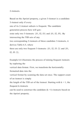 2-itemsets.
Based on the Apriori property, a given 3-itemset is a candidate
3-itemset only if every
one of its 2-itemset subsets is frequent. The candidate
generation process here will gen-
erate only two 3-itemsets: {I1, I2, I3} and {I1, I2, I5}. By
intersecting the TID sets of any
two corresponding 2-itemsets of these candidate 3-itemsets, it
derives Table 6.5, where
there are only two frequent 3-itemsets: {I1, I2, I3: 2} and {I1,
I2, I5: 2}.
Example 6.6 illustrates the process of mining frequent itemsets
by exploring the
vertical data format. First, we transform the horizontally
formatted data into the
vertical format by scanning the data set once. The support count
of an itemset is simply
the length of the TID set of the itemset. Starting with k = 1, the
frequent k-itemsets
can be used to construct the candidate (k +1)-itemsets based on
the Apriori property.
 