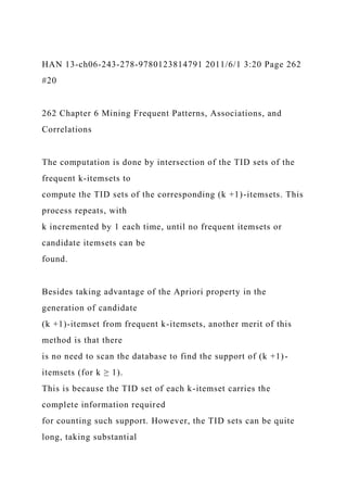 HAN 13-ch06-243-278-9780123814791 2011/6/1 3:20 Page 262
#20
262 Chapter 6 Mining Frequent Patterns, Associations, and
Correlations
The computation is done by intersection of the TID sets of the
frequent k-itemsets to
compute the TID sets of the corresponding (k +1)-itemsets. This
process repeats, with
k incremented by 1 each time, until no frequent itemsets or
candidate itemsets can be
found.
Besides taking advantage of the Apriori property in the
generation of candidate
(k +1)-itemset from frequent k-itemsets, another merit of this
method is that there
is no need to scan the database to find the support of (k +1)-
itemsets (for k ≥ 1).
This is because the TID set of each k-itemset carries the
complete information required
for counting such support. However, the TID sets can be quite
long, taking substantial
 