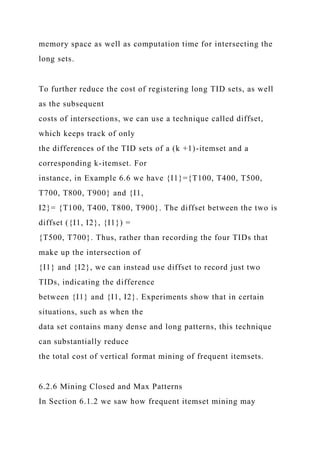 memory space as well as computation time for intersecting the
long sets.
To further reduce the cost of registering long TID sets, as well
as the subsequent
costs of intersections, we can use a technique called diffset,
which keeps track of only
the differences of the TID sets of a (k +1)-itemset and a
corresponding k-itemset. For
instance, in Example 6.6 we have {I1}={T100, T400, T500,
T700, T800, T900} and {I1,
I2}= {T100, T400, T800, T900}. The diffset between the two is
diffset ({I1, I2}, {I1}) =
{T500, T700}. Thus, rather than recording the four TIDs that
make up the intersection of
{I1} and {I2}, we can instead use diffset to record just two
TIDs, indicating the difference
between {I1} and {I1, I2}. Experiments show that in certain
situations, such as when the
data set contains many dense and long patterns, this technique
can substantially reduce
the total cost of vertical format mining of frequent itemsets.
6.2.6 Mining Closed and Max Patterns
In Section 6.1.2 we saw how frequent itemset mining may
 