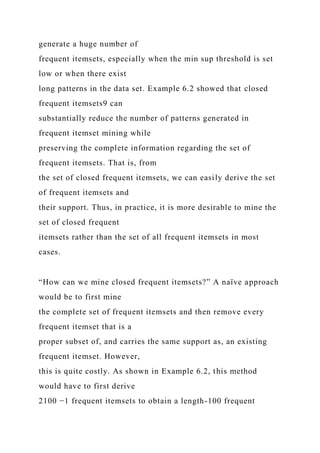 generate a huge number of
frequent itemsets, especially when the min sup threshold is set
low or when there exist
long patterns in the data set. Example 6.2 showed that closed
frequent itemsets9 can
substantially reduce the number of patterns generated in
frequent itemset mining while
preserving the complete information regarding the set of
frequent itemsets. That is, from
the set of closed frequent itemsets, we can easily derive the set
of frequent itemsets and
their support. Thus, in practice, it is more desirable to mine the
set of closed frequent
itemsets rather than the set of all frequent itemsets in most
cases.
“How can we mine closed frequent itemsets?” A naïve approach
would be to first mine
the complete set of frequent itemsets and then remove every
frequent itemset that is a
proper subset of, and carries the same support as, an existing
frequent itemset. However,
this is quite costly. As shown in Example 6.2, this method
would have to first derive
2100 −1 frequent itemsets to obtain a length-100 frequent
 