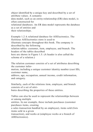 object identified by a unique key and described by a set of
attribute values. A semantic
data model, such as an entity-relationship (ER) data model, is
often constructed for
relational databases. An ER data model represents the database
as a set of entities and
their relationships.
Example 1.2 A relational database for AllElectronics. The
fictitious AllElectronics store is used to
illustrate concepts throughout this book. The company is
described by the following
relation tables: customer, item, employee, and branch. The
headers of the tables described
here are shown in Figure 1.5. (A header is also called the
schema of a relation.)
The relation customer consists of a set of attributes describing
the customer infor-
mation, including a unique customer identity number (cust ID),
customer name,
address, age, occupation, annual income, credit information,
and category.
Similarly, each of the relations item, employee, and branch
consists of a set of attri-
butes describing the properties of these entities.
Tables can also be used to represent the relationships between
or among multiple
entities. In our example, these include purchases (customer
purchases items, creating
a sales transaction handled by an employee), items sold (lists
items sold in a given
transaction), and works at (employee works at a branch of
AllElectronics).
 