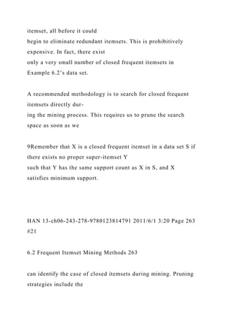 itemset, all before it could
begin to eliminate redundant itemsets. This is prohibitively
expensive. In fact, there exist
only a very small number of closed frequent itemsets in
Example 6.2’s data set.
A recommended methodology is to search for closed frequent
itemsets directly dur-
ing the mining process. This requires us to prune the search
space as soon as we
9Remember that X is a closed frequent itemset in a data set S if
there exists no proper super-itemset Y
such that Y has the same support count as X in S, and X
satisfies minimum support.
HAN 13-ch06-243-278-9780123814791 2011/6/1 3:20 Page 263
#21
6.2 Frequent Itemset Mining Methods 263
can identify the case of closed itemsets during mining. Pruning
strategies include the
 