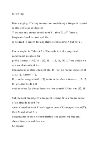 following:
Item merging: If every transaction containing a frequent itemset
X also contains an itemset
Y but not any proper superset of Y , then X ∪ Y forms a
frequent closed itemset and there
is no need to search for any itemset containing X but no Y .
For example, in Table 6.2 of Example 6.5, the projected
conditional database for
prefix itemset {I5:2} is {{I2, I1}, {I2, I1, I3}}, from which we
can see that each of its
transactions contains itemset {I2, I1} but no proper superset of
{I2, I1}. Itemset {I2,
I1} can be merged with {I5} to form the closed itemset, {I5, I2,
I1: 2}, and we do not
need to mine for closed itemsets that contain I5 but not {I2, I1}.
Sub-itemset pruning: If a frequent itemset X is a proper subset
of an already found fre-
quent closed itemset Y and support count(X)=support count(Y),
then X and all of X’s
descendants in the set enumeration tree cannot be frequent
closed itemsets and thus can
be pruned.
 