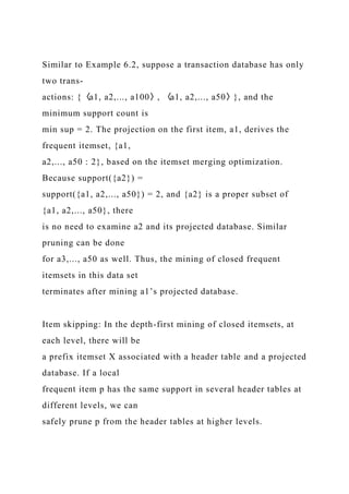 Similar to Example 6.2, suppose a transaction database has only
two trans-
actions: {〈a1, a2,..., a100〉, 〈a1, a2,..., a50〉}, and the
minimum support count is
min sup = 2. The projection on the first item, a1, derives the
frequent itemset, {a1,
a2,..., a50 : 2}, based on the itemset merging optimization.
Because support({a2}) =
support({a1, a2,..., a50}) = 2, and {a2} is a proper subset of
{a1, a2,..., a50}, there
is no need to examine a2 and its projected database. Similar
pruning can be done
for a3,..., a50 as well. Thus, the mining of closed frequent
itemsets in this data set
terminates after mining a1’s projected database.
Item skipping: In the depth-first mining of closed itemsets, at
each level, there will be
a prefix itemset X associated with a header table and a projected
database. If a local
frequent item p has the same support in several header tables at
different levels, we can
safely prune p from the header tables at higher levels.
 