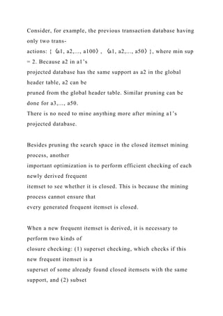Consider, for example, the previous transaction database having
only two trans-
actions: {〈a1, a2,..., a100〉, 〈a1, a2,..., a50〉}, where min sup
= 2. Because a2 in a1’s
projected database has the same support as a2 in the global
header table, a2 can be
pruned from the global header table. Similar pruning can be
done for a3,..., a50.
There is no need to mine anything more after mining a1’s
projected database.
Besides pruning the search space in the closed itemset mining
process, another
important optimization is to perform efficient checking of each
newly derived frequent
itemset to see whether it is closed. This is because the mining
process cannot ensure that
every generated frequent itemset is closed.
When a new frequent itemset is derived, it is necessary to
perform two kinds of
closure checking: (1) superset checking, which checks if this
new frequent itemset is a
superset of some already found closed itemsets with the same
support, and (2) subset
 