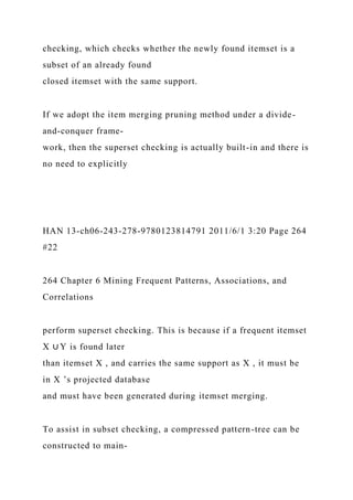 checking, which checks whether the newly found itemset is a
subset of an already found
closed itemset with the same support.
If we adopt the item merging pruning method under a divide-
and-conquer frame-
work, then the superset checking is actually built-in and there is
no need to explicitly
HAN 13-ch06-243-278-9780123814791 2011/6/1 3:20 Page 264
#22
264 Chapter 6 Mining Frequent Patterns, Associations, and
Correlations
perform superset checking. This is because if a frequent itemset
X ∪ Y is found later
than itemset X , and carries the same support as X , it must be
in X ’s projected database
and must have been generated during itemset merging.
To assist in subset checking, a compressed pattern-tree can be
constructed to main-
 