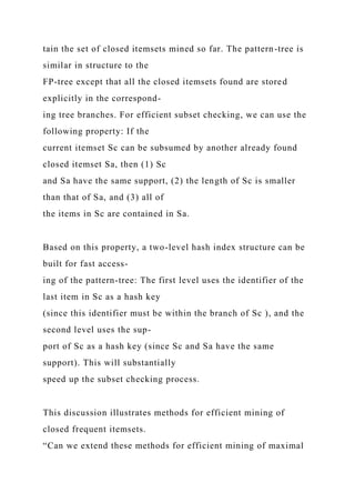 tain the set of closed itemsets mined so far. The pattern-tree is
similar in structure to the
FP-tree except that all the closed itemsets found are stored
explicitly in the correspond-
ing tree branches. For efficient subset checking, we can use the
following property: If the
current itemset Sc can be subsumed by another already found
closed itemset Sa, then (1) Sc
and Sa have the same support, (2) the length of Sc is smaller
than that of Sa, and (3) all of
the items in Sc are contained in Sa.
Based on this property, a two-level hash index structure can be
built for fast access-
ing of the pattern-tree: The first level uses the identifier of the
last item in Sc as a hash key
(since this identifier must be within the branch of Sc ), and the
second level uses the sup-
port of Sc as a hash key (since Sc and Sa have the same
support). This will substantially
speed up the subset checking process.
This discussion illustrates methods for efficient mining of
closed frequent itemsets.
“Can we extend these methods for efficient mining of maximal
 