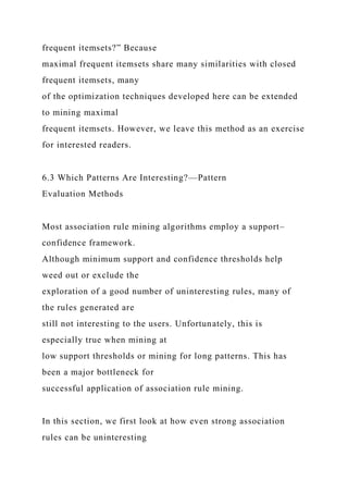 frequent itemsets?” Because
maximal frequent itemsets share many similarities with closed
frequent itemsets, many
of the optimization techniques developed here can be extended
to mining maximal
frequent itemsets. However, we leave this method as an exercise
for interested readers.
6.3 Which Patterns Are Interesting?—Pattern
Evaluation Methods
Most association rule mining algorithms employ a support–
confidence framework.
Although minimum support and confidence thresholds help
weed out or exclude the
exploration of a good number of uninteresting rules, many of
the rules generated are
still not interesting to the users. Unfortunately, this is
especially true when mining at
low support thresholds or mining for long patterns. This has
been a major bottleneck for
successful application of association rule mining.
In this section, we first look at how even strong association
rules can be uninteresting
 