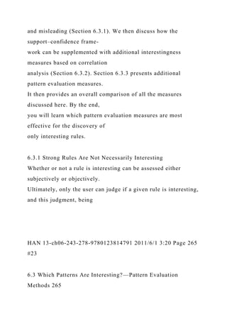 and misleading (Section 6.3.1). We then discuss how the
support–confidence frame-
work can be supplemented with additional interestingness
measures based on correlation
analysis (Section 6.3.2). Section 6.3.3 presents additional
pattern evaluation measures.
It then provides an overall comparison of all the measures
discussed here. By the end,
you will learn which pattern evaluation measures are most
effective for the discovery of
only interesting rules.
6.3.1 Strong Rules Are Not Necessarily Interesting
Whether or not a rule is interesting can be assessed either
subjectively or objectively.
Ultimately, only the user can judge if a given rule is interesting,
and this judgment, being
HAN 13-ch06-243-278-9780123814791 2011/6/1 3:20 Page 265
#23
6.3 Which Patterns Are Interesting?—Pattern Evaluation
Methods 265
 