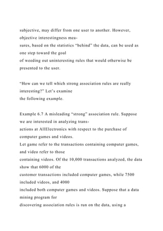 subjective, may differ from one user to another. However,
objective interestingness mea-
sures, based on the statistics “behind” the data, can be used as
one step toward the goal
of weeding out uninteresting rules that would otherwise be
presented to the user.
“How can we tell which strong association rules are really
interesting?” Let’s examine
the following example.
Example 6.7 A misleading “strong” association rule. Suppose
we are interested in analyzing trans-
actions at AllElectronics with respect to the purchase of
computer games and videos.
Let game refer to the transactions containing computer games,
and video refer to those
containing videos. Of the 10,000 transactions analyzed, the data
show that 6000 of the
customer transactions included computer games, while 7500
included videos, and 4000
included both computer games and videos. Suppose that a data
mining program for
discovering association rules is run on the data, using a
 