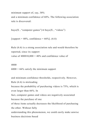 minimum support of, say, 30%
and a minimum confidence of 60%. The following association
rule is discovered:
buys(X , “computer games”)⇒ buys(X , “videos”)
[support = 40%, confidence = 66%]. (6.6)
Rule (6.6) is a strong association rule and would therefore be
reported, since its support
value of 400010,000 = 40% and confidence value of
4000
6000 = 66% satisfy the minimum support
and minimum confidence thresholds, respectively. However,
Rule (6.6) is misleading
because the probability of purchasing videos is 75%, which is
even larger than 66%. In
fact, computer games and videos are negatively associated
because the purchase of one
of these items actually decreases the likelihood of purchasing
the other. Without fully
understanding this phenomenon, we could easily make unwise
business decisions based
 