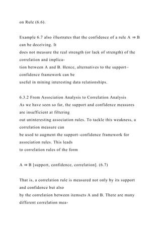 on Rule (6.6).
Example 6.7 also illustrates that the confidence of a rule A ⇒ B
can be deceiving. It
does not measure the real strength (or lack of strength) of the
correlation and implica-
tion between A and B. Hence, alternatives to the support–
confidence framework can be
useful in mining interesting data relationships.
6.3.2 From Association Analysis to Correlation Analysis
As we have seen so far, the support and confidence measures
are insufficient at filtering
out uninteresting association rules. To tackle this weakness, a
correlation measure can
be used to augment the support–confidence framework for
association rules. This leads
to correlation rules of the form
A ⇒ B [support, confidence, correlation]. (6.7)
That is, a correlation rule is measured not only by its support
and confidence but also
by the correlation between itemsets A and B. There are many
different correlation mea-
 