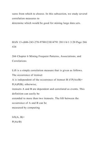 sures from which to choose. In this subsection, we study several
correlation measures to
determine which would be good for mining large data sets.
HAN 13-ch06-243-278-9780123814791 2011/6/1 3:20 Page 266
#24
266 Chapter 6 Mining Frequent Patterns, Associations, and
Correlations
Lift is a simple correlation measure that is given as follows.
The occurrence of itemset
A is independent of the occurrence of itemset B if P(A∪ B)=
P(A)P(B); otherwise,
itemsets A and B are dependent and correlated as events. This
definition can easily be
extended to more than two itemsets. The lift between the
occurrence of A and B can be
measured by computing
lift(A, B)=
P(A∪ B)
 