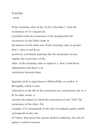 P(A)P(B)
. (6.8)
If the resulting value of Eq. (6.8) is less than 1, then the
occurrence of A is negatively
correlated with the occurrence of B, meaning that the
occurrence of one likely leads to
the absence of the other one. If the resulting value is greater
than 1, then A and B are
positively correlated, meaning that the occurrence of one
implies the occurrence of the
other. If the resulting value is equal to 1, then A and B are
independent and there is no
correlation between them.
Equation (6.8) is equivalent to P(B|A)/P(B), or conf(A ⇒
B)/sup(B), which is also
referred to as the lift of the association (or correlation) rule A ⇒
B. In other words, it
assesses the degree to which the occurrence of one “lifts” the
occurrence of the other. For
example, if A corresponds to the sale of computer games and B
corresponds to the sale
of videos, then given the current market conditions, the sale of
games is said to increase
 