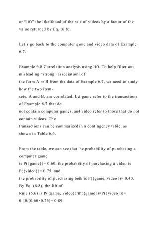 or “lift” the likelihood of the sale of videos by a factor of the
value returned by Eq. (6.8).
Let’s go back to the computer game and video data of Example
6.7.
Example 6.8 Correlation analysis using lift. To help filter out
misleading “strong” associations of
the form A ⇒ B from the data of Example 6.7, we need to study
how the two item-
sets, A and B, are correlated. Let game refer to the transactions
of Example 6.7 that do
not contain computer games, and video refer to those that do not
contain videos. The
transactions can be summarized in a contingency table, as
shown in Table 6.6.
From the table, we can see that the probability of purchasing a
computer game
is P({game})= 0.60, the probability of purchasing a video is
P({video})= 0.75, and
the probability of purchasing both is P({game, video})= 0.40.
By Eq. (6.8), the lift of
Rule (6.6) is P({game, video})/(P({game})×P({video}))=
0.40/(0.60×0.75)= 0.89.
 