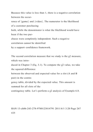 Because this value is less than 1, there is a negative correlation
between the occur-
rence of {game} and {video}. The numerator is the likelihood
of a customer purchasing
both, while the denominator is what the likelihood would have
been if the two pur-
chases were completely independent. Such a negative
correlation cannot be identified
by a support–confidence framework.
The second correlation measure that we study is the χ2 measure,
which was intro-
duced in Chapter 3 (Eq. 3.1). To compute the χ2 value, we take
the squared difference
between the observed and expected value for a slot (A and B
pair) in the contin-
gency table, divided by the expected value. This amount is
summed for all slots of the
contingency table. Let’s perform a χ2 analysis of Example 6.8.
HAN 13-ch06-243-278-9780123814791 2011/6/1 3:20 Page 267
#25
 