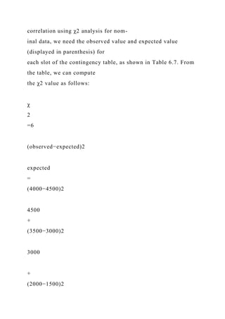 correlation using χ2 analysis for nom-
inal data, we need the observed value and expected value
(displayed in parenthesis) for
each slot of the contingency table, as shown in Table 6.7. From
the table, we can compute
the χ2 value as follows:
χ
2
=6
(observed−expected)2
expected
=
(4000−4500)2
4500
+
(3500−3000)2
3000
+
(2000−1500)2
 