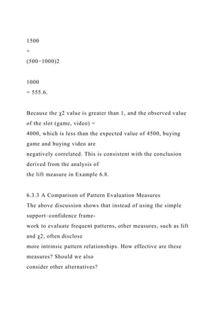 1500
+
(500−1000)2
1000
= 555.6.
Because the χ2 value is greater than 1, and the observed value
of the slot (game, video) =
4000, which is less than the expected value of 4500, buying
game and buying video are
negatively correlated. This is consistent with the conclusion
derived from the analysis of
the lift measure in Example 6.8.
6.3.3 A Comparison of Pattern Evaluation Measures
The above discussion shows that instead of using the simple
support–confidence frame-
work to evaluate frequent patterns, other measures, such as lift
and χ2, often disclose
more intrinsic pattern relationships. How effective are these
measures? Should we also
consider other alternatives?
 