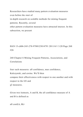 Researchers have studied many pattern evaluation measures
even before the start of
in-depth research on scalable methods for mining frequent
patterns. Recently, several
other pattern evaluation measures have attracted interest. In this
subsection, we present
HAN 13-ch06-243-278-9780123814791 2011/6/1 3:20 Page 268
#26
268 Chapter 6 Mining Frequent Patterns, Associations, and
Correlations
four such measures: all confidence, max confidence,
Kulczynski, and cosine. We’ll then
compare their effectiveness with respect to one another and with
respect to the lift and
χ2 measures.
Given two itemsets, A and B, the all confidence measure of A
and B is defined as
all conf(A, B)=
 