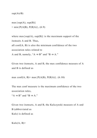 sup(A∪ B)
max{sup(A), sup(B)}
= min{P(A|B), P(B|A)}, (6.9)
where max{sup(A), sup(B)} is the maximum support of the
itemsets A and B. Thus,
all conf(A, B) is also the minimum confidence of the two
association rules related to
A and B, namely, “A ⇒ B” and “B ⇒ A.”
Given two itemsets, A and B, the max confidence measure of A
and B is defined as
max conf(A, B)= max{P(A|B), P(B|A)}. (6.10)
The max conf measure is the maximum confidence of the two
association rules,
“A ⇒ B” and “B ⇒ A.”
Given two itemsets, A and B, the Kulczynski measure of A and
B (abbreviated as
Kulc) is defined as
Kulc(A, B)=
 