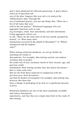and is then optimized for efficient processing. A query allows
retrieval of specified sub-
sets of the data. Suppose that your job is to analyze the
AllElectronics data. Through the
use of relational queries, you can ask things like, “Show me a
list of all items that were
sold in the last quarter.” Relational languages also use
aggregate functions such as sum,
avg (average), count, max (maximum), and min (minimum).
Using aggregates allows you
to ask: “Show me the total sales of the last month, grouped by
branch,” or “How many sales
transactions occurred in the month of December?” or “Which
salesperson had the highest
sales?”
When mining relational databases, we can go further by
searching for trends or
data patterns. For example, data mining systems can analyze
customer data to predict
the credit risk of new customers based on their income, age, and
previous credit
information. Data mining systems may also detect deviations—
that is, items with sales
that are far from those expected in comparison with the
previous year. Such deviations
can then be further investigated. For example, data mining may
discover that there has
been a change in packaging of an item or a significant increase
in price.
Relational databases are one of the most commonly available
and richest information
repositories, and thus they are a major data form in the study of
data mining.
 