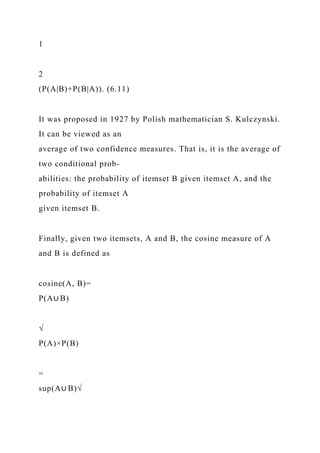 1
2
(P(A|B)+P(B|A)). (6.11)
It was proposed in 1927 by Polish mathematician S. Kulczynski.
It can be viewed as an
average of two confidence measures. That is, it is the average of
two conditional prob-
abilities: the probability of itemset B given itemset A, and the
probability of itemset A
given itemset B.
Finally, given two itemsets, A and B, the cosine measure of A
and B is defined as
cosine(A, B)=
P(A∪ B)
√
P(A)×P(B)
=
sup(A∪ B)√
 